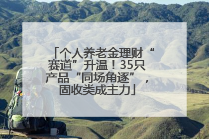 个人养老金理财“赛道”升温！35只产品“同场角逐”，固收类成主力