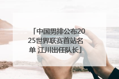 中国男排公布2025世界联赛首站名单 江川出任队长