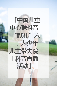 中国儿童中心携抖音“献礼”六一，为少年儿童带去院士科普直播活动