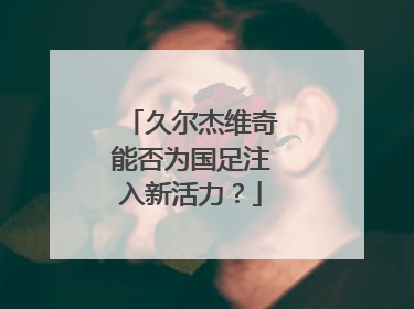 久尔杰维奇能否为国足注入新活力？