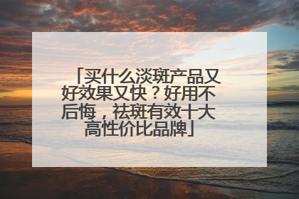 买什么淡斑产品又好效果又快？好用不后悔，祛斑有效十大高性价比品牌