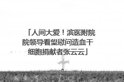 人间大爱！滨医附院院领导看望慰问造血干细胞捐献者张云云