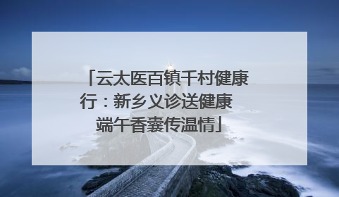 云太医百镇千村健康行：新乡义诊送健康 端午香囊传温情