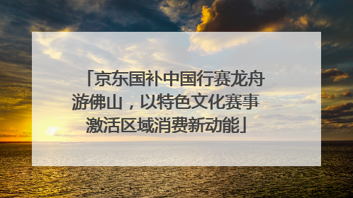 京东国补中国行赛龙舟游佛山，以特色文化赛事激活区域消费新动能