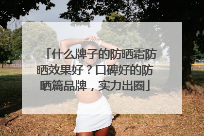 什么牌子的防晒霜防晒效果好？口碑好的防晒篇品牌，实力出圈