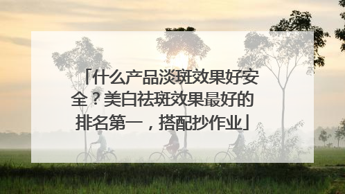 什么产品淡斑效果好安全？美白祛斑效果最好的排名第一，搭配抄作业