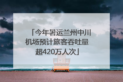 今年暑运兰州中川机场预计旅客吞吐量超420万人次
