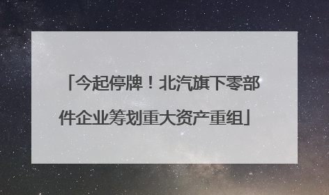 今起停牌！北汽旗下零部件企业筹划重大资产重组