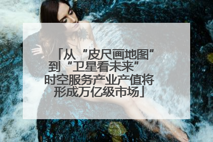 从“皮尺画地图”到“卫星看未来” 时空服务产业产值将形成万亿级市场