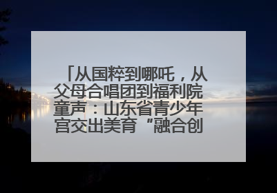 从国粹到哪吒，从父母合唱团到福利院童声：山东省青少年宫交出美育“融合创新”答卷