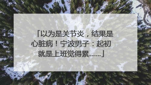 以为是关节炎，结果是心脏病！宁波男子：起初就是上班觉得累……