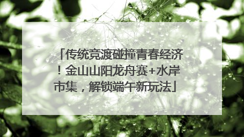 传统竞渡碰撞青春经济！金山山阳龙舟赛+水岸市集，解锁端午新玩法