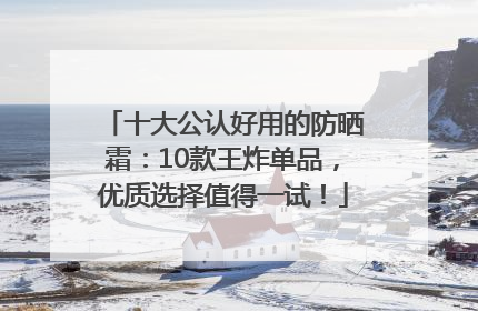 十大公认好用的防晒霜：10款王炸单品，优质选择值得一试！