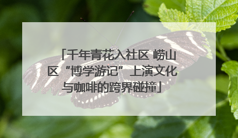 千年青花入社区 崂山区“博学游记”上演文化与咖啡的跨界碰撞