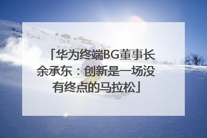 华为终端BG董事长余承东：创新是一场没有终点的马拉松