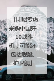 印尼考虑采购中国歼-10战斗机，可能还包括舰艇、护卫舰