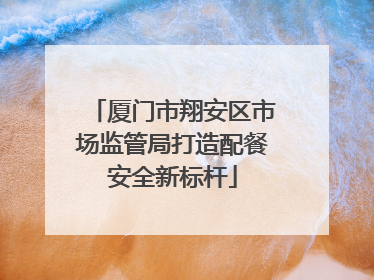 厦门市翔安区市场监管局打造配餐安全新标杆