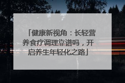健康新视角：长轻营养食疗调理靠谱吗，开启养生年轻化之路