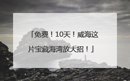免费！10天！威海这片宝藏海湾放大招！