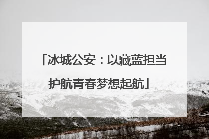 冰城公安：以藏蓝担当 护航青春梦想起航
