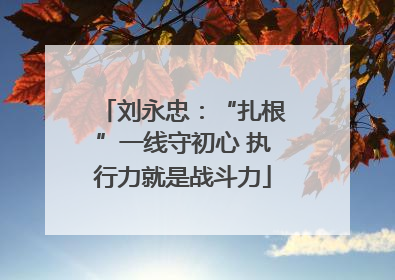 刘永忠：“扎根”一线守初心 执行力就是战斗力