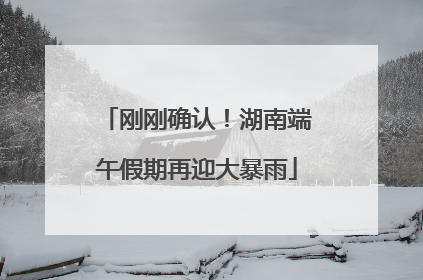 刚刚确认！湖南端午假期再迎大暴雨