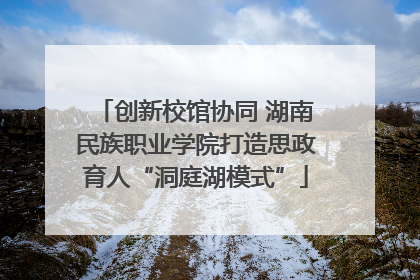 创新校馆协同 湖南民族职业学院打造思政育人“洞庭湖模式”
