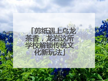 剪纸遇上乌龙茶香，龙岩这所学校解锁传统文化新玩法