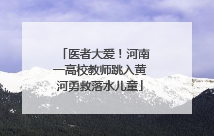 医者大爱！河南一高校教师跳入黄河勇救落水儿童