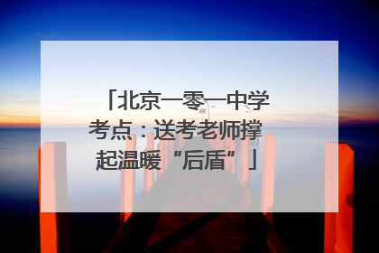 北京一零一中学考点：送考老师撑起温暖“后盾”
