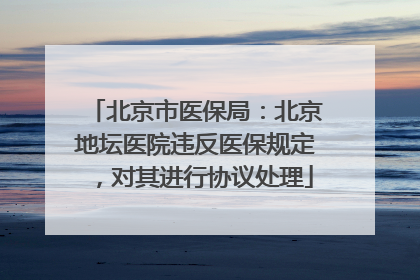 北京市医保局：北京地坛医院违反医保规定，对其进行协议处理
