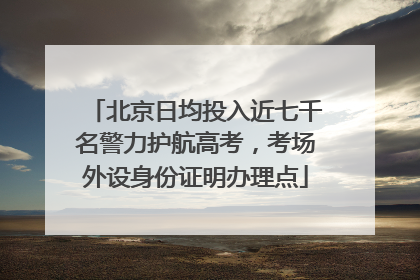 北京日均投入近七千名警力护航高考，考场外设身份证明办理点