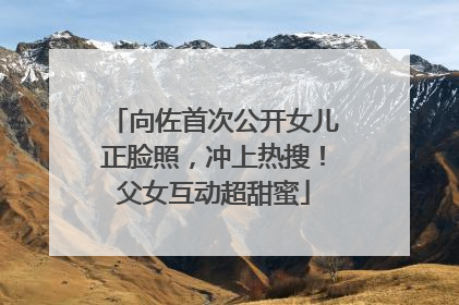 向佐首次公开女儿正脸照，冲上热搜！父女互动超甜蜜