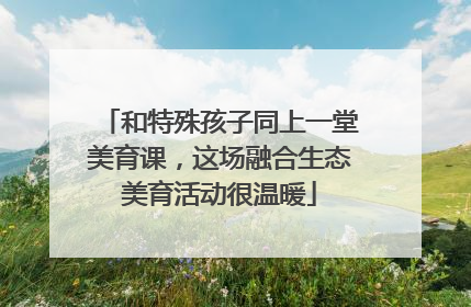 和特殊孩子同上一堂美育课，这场融合生态美育活动很温暖
