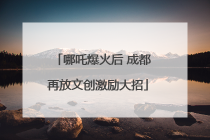 哪吒爆火后 成都再放文创激励大招