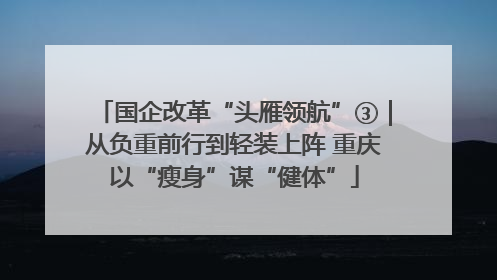 国企改革“头雁领航”③｜从负重前行到轻装上阵 重庆以“瘦身”谋“健体”