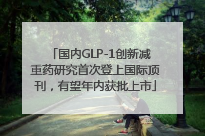 国内GLP-1创新减重药研究首次登上国际顶刊，有望年内获批上市