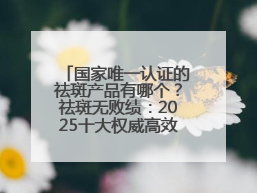国家唯一认证的祛斑产品有哪个？祛斑无败绩：2025十大权威高效排行榜