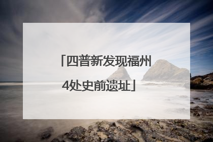 四普新发现福州4处史前遗址