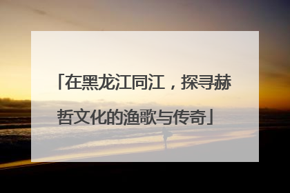 在黑龙江同江，探寻赫哲文化的渔歌与传奇