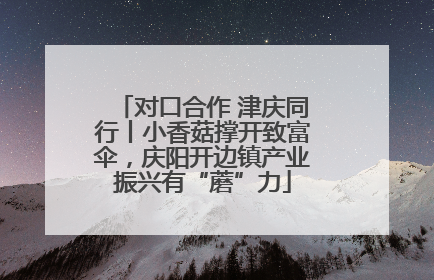 对口合作 津庆同行丨小香菇撑开致富伞，庆阳开边镇产业振兴有“蘑”力