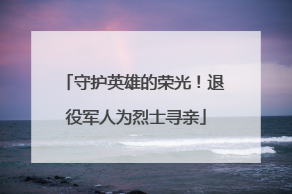 守护英雄的荣光！退役军人为烈士寻亲