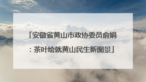 安徽省黄山市政协委员俞娟：茶叶绘就黄山民生新图景