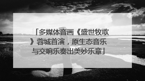 多媒体音画《盛世牧歌》蓉城首演，原生态音乐与交响乐奏出美妙乐章