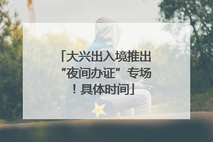 大兴出入境推出“夜间办证”专场！具体时间
