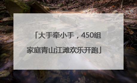大手牵小手，450组家庭青山江滩欢乐开跑