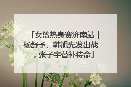 女篮热身赛济南站｜杨舒予、韩旭先发出战，张子宇替补待命