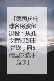 德国乒乓球名将波尔退役：从孔令辉打到王楚钦，同5代国乒选手竞争