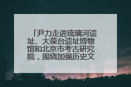 尹力走进琉璃河遗址、大葆台遗址博物馆和北京市考古研究院，围绕加强历史文化名城保护调研
