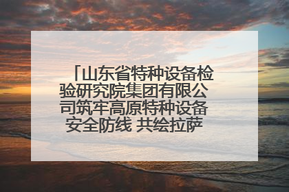 山东省特种设备检验研究院集团有限公司筑牢高原特种设备安全防线 共绘拉萨美好生活画卷